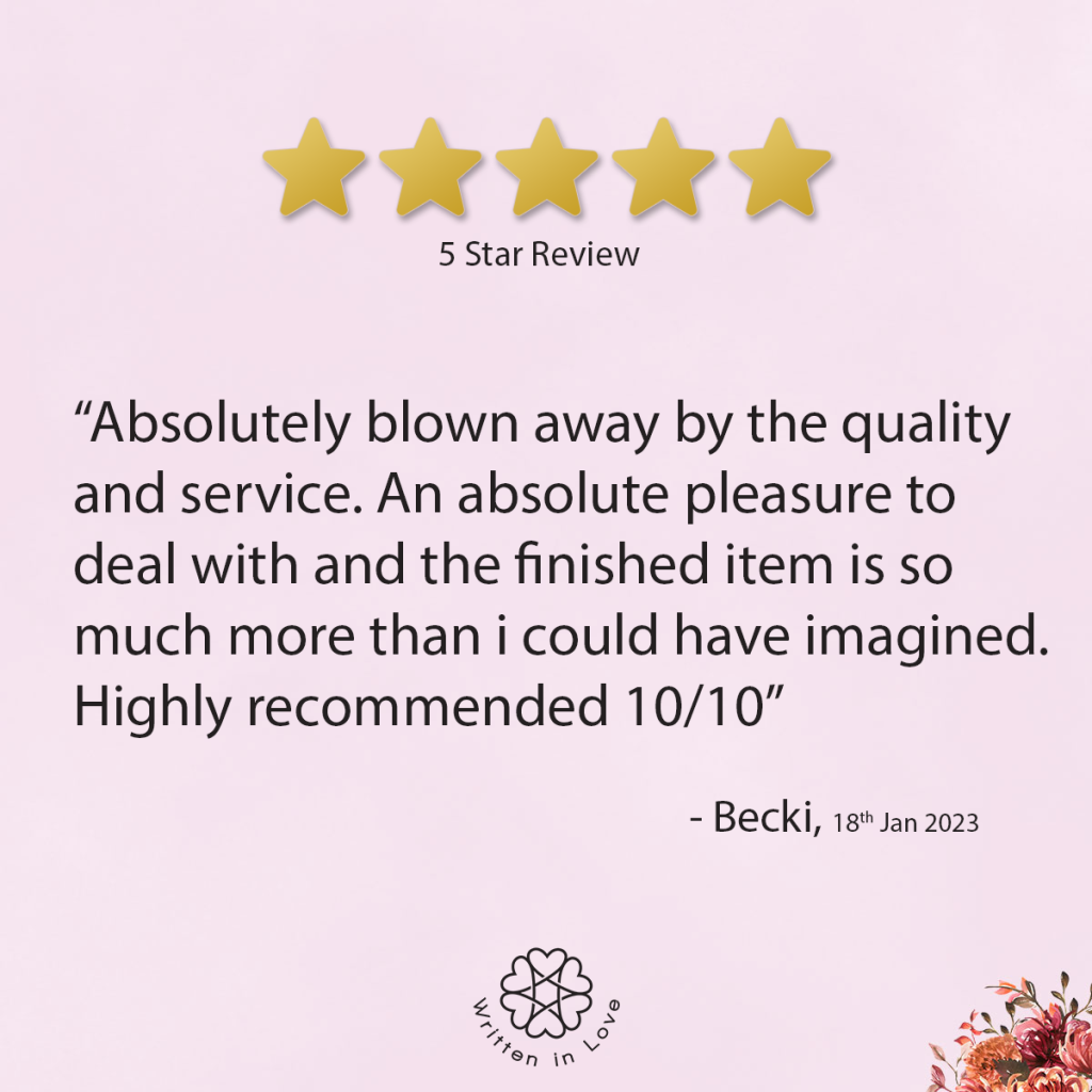 “Absolutely blown away by the quality and service. An absolute pleasure to deal with and the finished item is so much more than I could have imagined. Highly recommended 10/10.”

– Becki, 18th January 2023